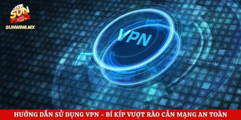 Hướng Dẫn Sử Dụng VPN - Bí Kíp Vượt Rào Cản Mạng An Toàn